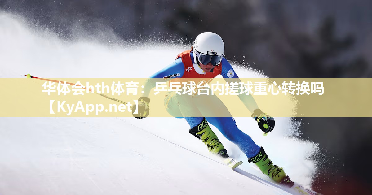 华体会hth体育：乒乓球台内搓球重心转换吗