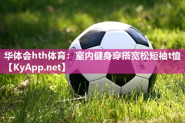 华体会hth体育：室内健身穿搭宽松短袖t恤