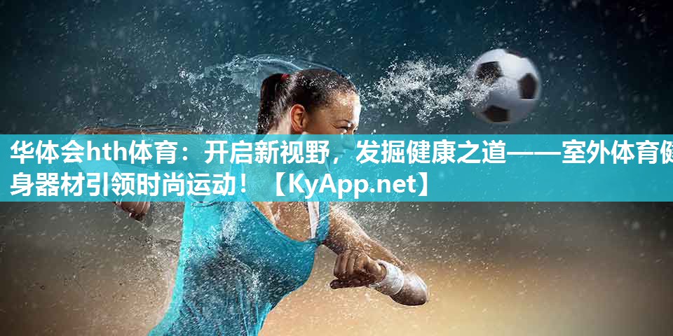 华体会hth体育：开启新视野，发掘健康之道——室外体育健身器材引领时尚运动！