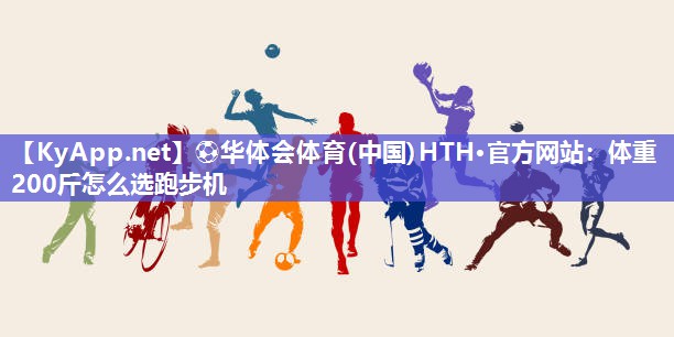 ⚽华体会体育(中国)HTH·官方网站：体重200斤怎么选跑步机