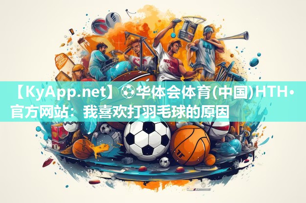 ⚽华体会体育(中国)HTH·官方网站：我喜欢打羽毛球的原因