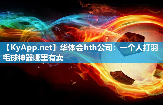 华体会hth公司：一个人打羽毛球神器哪里有卖