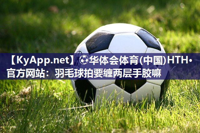 ⚽华体会体育(中国)HTH·官方网站：羽毛球拍要缠两层手胶嘛